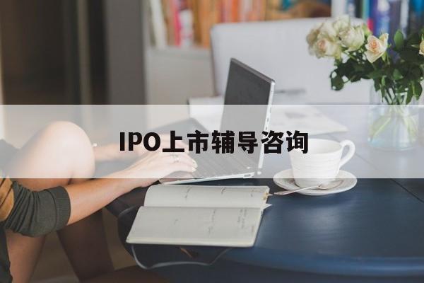 IPO上市辅导咨询(ipo上市辅导咨询公司)鹤岗市